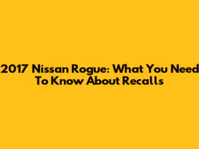 2017 Nissan Rogue: What You Need To Know About Recalls