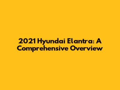 2021 Hyundai Elantra: A Comprehensive Overview