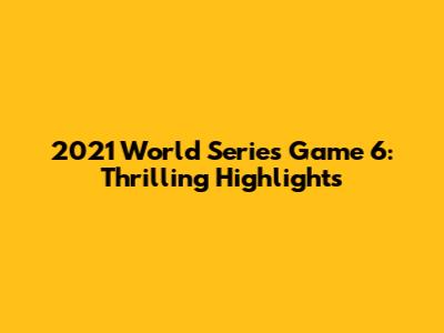 2021 World Series Game 6: Thrilling Highlights