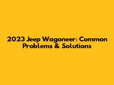 2023 Jeep Wagoneer: Common Problems & Solutions