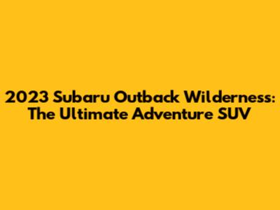 2023 Subaru Outback Wilderness: The Ultimate Adventure SUV