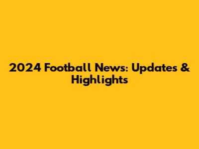 2024 Football News: Updates & Highlights