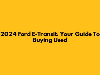 2024 Ford E-Transit: Your Guide To Buying Used