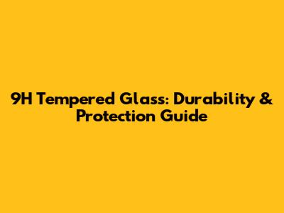 9H Tempered Glass: Durability & Protection Guide