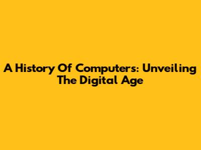 A History Of Computers: Unveiling The Digital Age