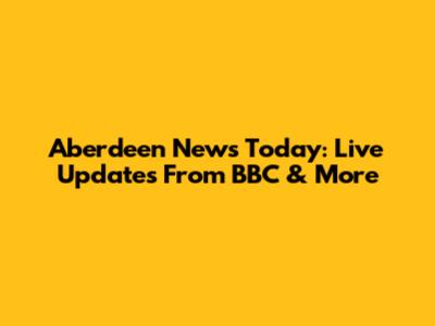 Aberdeen News Today: Live Updates From BBC & More