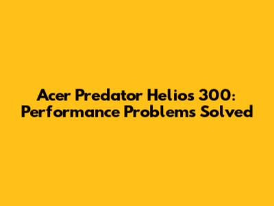 Acer Predator Helios 300: Performance Problems Solved