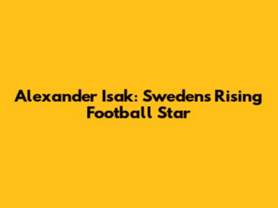 Alexander Isak: Sweden's Rising Football Star