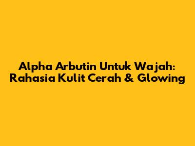 Alpha Arbutin Untuk Wajah: Rahasia Kulit Cerah & Glowing