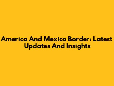 America And Mexico Border: Latest Updates And Insights