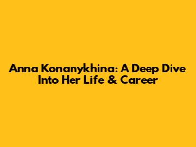 Anna Konanykhina: A Deep Dive Into Her Life & Career