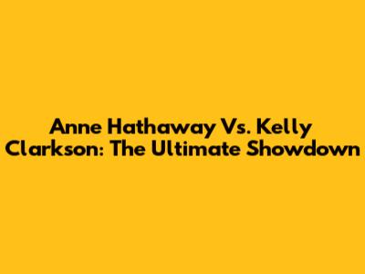 Anne Hathaway Vs. Kelly Clarkson: The Ultimate Showdown