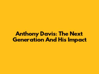 Anthony Davis: The Next Generation And His Impact