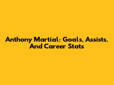 Anthony Martial: Goals, Assists, And Career Stats
