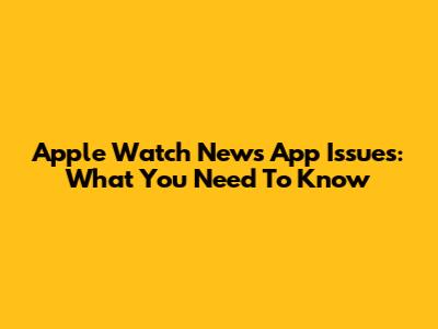 Apple Watch News App Issues: What You Need To Know