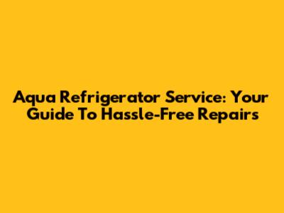 Aqua Refrigerator Service: Your Guide To Hassle-Free Repairs