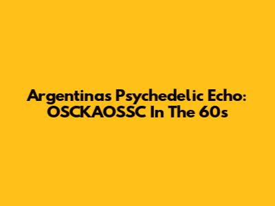 Argentina's Psychedelic Echo: OSCKAOSSC In The 60s