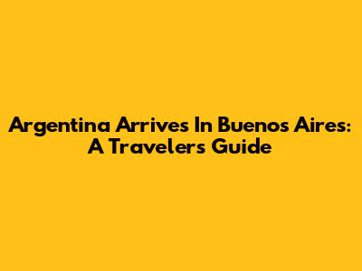 Argentina Arrives In Buenos Aires: A Traveler's Guide