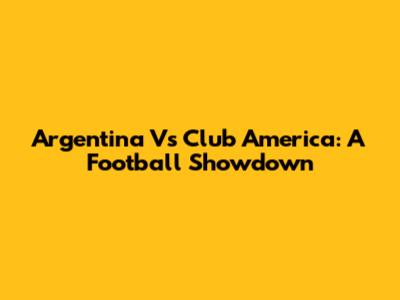 Argentina Vs Club America: A Football Showdown