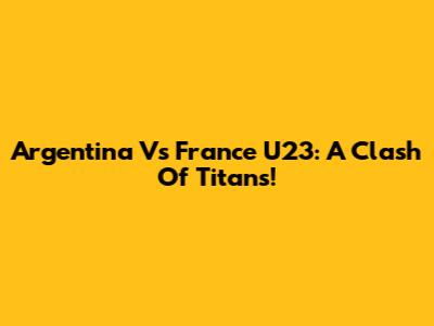Argentina Vs France U23: A Clash Of Titans!