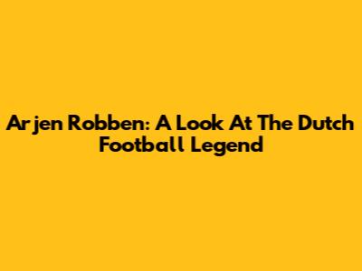 Arjen Robben: A Look At The Dutch Football Legend
