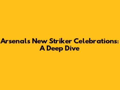 Arsenal's New Striker Celebrations: A Deep Dive