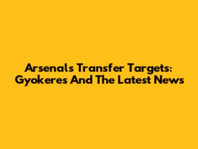 Arsenal's Transfer Targets: Gyokeres And The Latest News