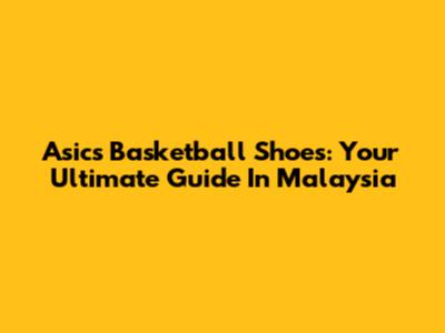 Asics Basketball Shoes: Your Ultimate Guide In Malaysia