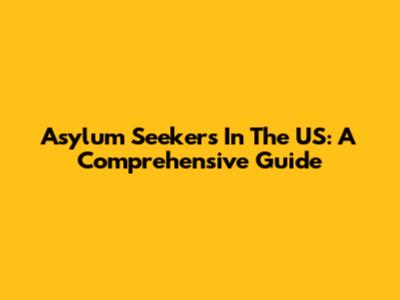 Asylum Seekers In The US: A Comprehensive Guide