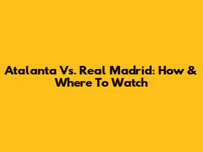 Atalanta Vs. Real Madrid: How & Where To Watch