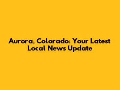 Aurora, Colorado: Your Latest Local News Update