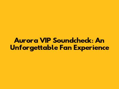 Aurora VIP Soundcheck: An Unforgettable Fan Experience