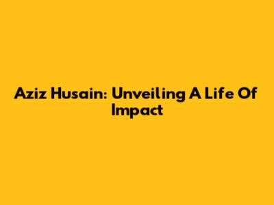 Aziz Husain: Unveiling A Life Of Impact