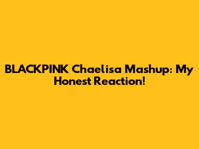 BLACKPINK Chaelisa Mashup: My Honest Reaction!