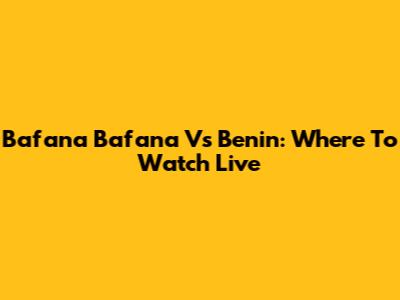 Bafana Bafana Vs Benin: Where To Watch Live