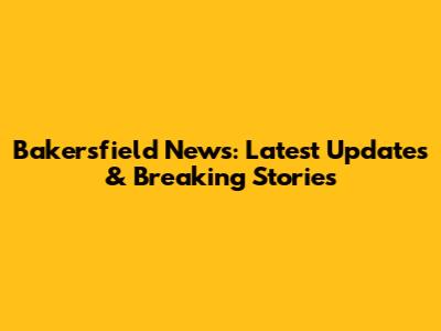 Bakersfield News: Latest Updates & Breaking Stories
