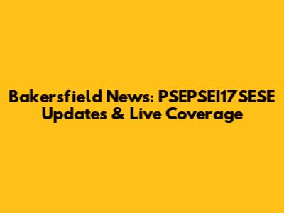 Bakersfield News: PSEPSEI17SESE Updates & Live Coverage