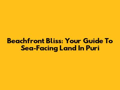 Beachfront Bliss: Your Guide To Sea-Facing Land In Puri
