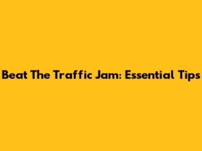 Beat The Traffic Jam: Essential Tips