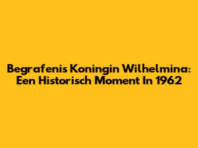 Begrafenis Koningin Wilhelmina: Een Historisch Moment In 1962
