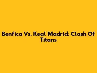 Benfica Vs. Real Madrid: Clash Of Titans