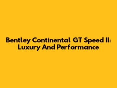 Bentley Continental GT Speed II: Luxury And Performance