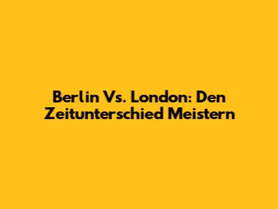 Berlin Vs. London: Den Zeitunterschied Meistern
