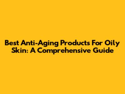 Best Anti-Aging Products For Oily Skin: A Comprehensive Guide