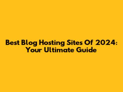 Best Blog Hosting Sites Of 2024: Your Ultimate Guide