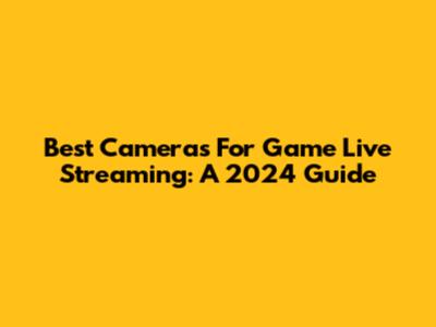 Best Cameras For Game Live Streaming: A 2024 Guide
