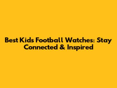 Best Kids' Football Watches: Stay Connected & Inspired