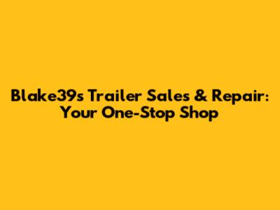 Blake39s Trailer Sales & Repair: Your One-Stop Shop