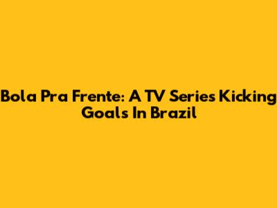 Bola Pra Frente: A TV Series Kicking Goals In Brazil