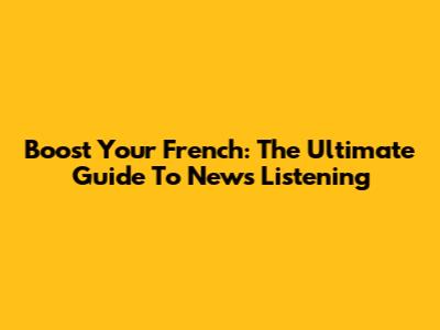 Boost Your French: The Ultimate Guide To News Listening